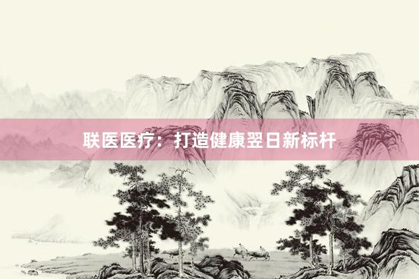 联医医疗：打造健康翌日新标杆